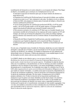 (combinación de formación en el centro educativo y en el puesto de trabajo). Para llegar
al objetivo, las medidas que se incluyen en el anteproyecto de Ley son:
• Anticipar la elección de itinerarios para que un mayor número de alumnos se
dirija hacia la FP.
• Programas de Cualificación Profesional para el mercado de trabajo, que cambian
al pasar de un año (y un 2º año voluntario) a dos años. Su objetivo ya no es obtener
el título de ESO, sino preparar al alumno para el mercado de trabajo y ofrecerle una
mínima cualificación profesional.
• Acceso desde programas de cualificación profesional (PCPI), a la FP de grado
medio, y de la FP de grado medio a la FP de grado superior. El alumno deberá
superar una prueba de admisión que realizará el propio centro de FP.
• Otro proyecto normativo lo constituye la FP dual, que es el modelo basado en un
incremento sensible de la formación en las empresas del sector (superior al 33% del
tiempo), de modo que la formación adquirida en los centros de trabajo implique
para los alumnos una inmersión real en el entorno laboral. Se desarrollará por real
decreto.
• Desarrollo del Marco Español de Cualificaciones, para dar cumplimiento al
compromiso que España ha adquirido con la creación del Marco Europeo de
Cualificaciones para el aprendizaje permanente. También se desarrollará por real
decreto.
En este caso, el legislador toma el modelo de Alemania, donde hay un sector industrial
protegido y apoyado por el Estado y que ha encontrado en la UE un gran mercado para
exportar sus productos; sin embargo, en España no disponemos de una industria tan
desarrollada como en Alemania, y habría que plantearse si esta medida bajará el nivel
de desempleo juvenil, menos aún con una crisis sistémica.
La LOMCE añade en este objetivo que se crea un nuevo título de FP Básica, se
flexibilizan las vías de acceso desde la Formación Profesional Básica hacia la de
grado medio y desde ésta hacia la de grado superior. Al adelantar la edad de elección
entre una vía académica y otra profesional, no sólo los alumnos con malos resultados
académicos sino los alumnos en desventaja y con menos posibilidades económicas se
decantarán por la vía profesional. En el apartado trece (pág.19), referido al art.25 de la
LOE sobre organización de cuarto curso de Educación Secundaria Obligatoria se dice
que tendrá un carácter orientador, y se podrá cursar para la iniciación al Bachillerato en
la opción de enseñanzas académicas, o para la iniciación a la Formación Profesional en
la opción de enseñanzas aplicadas. De este modo, el anteproyecto de la LOMCE
propone adelantar a los 14 años la elección de las trayectorias justificando esta
propuesta en que los países con menor abandono escolar hacen elegir a los alumnos
entre formación académica o tecnológica antes de los 16 años. Es una medida que
provocará que los alumnos de familias con menor renta o capacidad económica se
inclinen por la opción de la vía profesional, retornando al viejo modelo segregador. Una
vez más, esta medida se encuentra en clara contradicción con el Informe de la OCDE
que recomienda evitar la separación temprana y diferir la selección de estudiantes
hasta la educación media superior.
16
 
