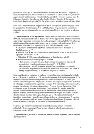 gratuito, de modo que la Educación Primaria, la Educación Secundaria Obligatoria y
los ciclos de Formación Profesional Básica constituyen la Educación Básica, afectando
negativamente en términos de obligatoriedad y gratuidad, a primer y segundo ciclo de
Educación Infantil, a Bachillerato, a los Grados Medio y Superior de Formación
Profesional, Régimen Especial (EOI, Escuelas de Arte, Artes Escénicas) y Universidad.
Estas son, a mi modo de ver, las principales bases conceptuales y metodológicas sobre
las que se arma el anteproyecto de la LOMCE, el cual propone realizar los cambios
necesarios que permitan cumplir con los principales objetivos que persigue la reforma,
a saber:
1) La flexibilización de las trayectorias. En este punto se contradice con el informe de
la OCDE en su recomendación de diseñar trayectorias equivalentes de educación media
superior para garantizar su término. De hecho, el anteproyecto de la LOMCE señala las
principales medidas que deben incluirse y que se resumen en la anticipación de la
elección de itinerarios en el segundo ciclo de la ESO, haciéndoles elegir:
• En 3º ESO: entre materias optativas, y entre matemáticas de iniciación al
Bachillerato o a la FP.
• Al inicio de 4º ESO: entre enseñanzas académicas (iniciación al Bachillerato) o
aplicadas (iniciación a la FP)
• Al finalizar 4º ESO: prueba final de acceso al Bachillerato o a la FP
• Atención individualizada según perfil en ESO:
- Para alumnos con dificultades del aprendizaje: programas de mejora del
aprendizaje y el rendimiento de dos años (en 2º y 3º de ESO)
- Para alumnos con dificultades de adaptación o situación socioeconómica
desfavorable: programas de cualificación profesional de dos años: tras cursar 3º
ESO y excepcionalmente 2º de ESO los mayores de 15 años.
Estas medidas, en su conjunto, se traducen en modificaciones parciales del articulado
de la LOE, como el art.18 de la LOE que queda redactado de la siguiente manera: 1. La
etapa de Educación Primaria comprende seis cursos y se organiza en áreas, que
tendrán un carácter global e integrador. Las áreas del bloque de asignaturas troncales
en esta etapa educativa son las siguientes: Ciencias de la naturaleza, Ciencias sociales,
Lengua Castellana y Literatura, Matemáticas y Primera Lengua Extranjera. Una
medida con la que desaparece la asignatura Conocimiento del Medio, la cual fue
añadida en recientes cambios en educación. También en Secundaria se suprimen o
reducen materias optativas que ayudaban a la formación integral del alumno (cultura
clásica, música, plástica, tecnología, ética, etc.), y se establecen dos ramas en 3º
(científico-humanístico y tecnológico), diferenciándose la primera rama en 4º curso en
científico y humanístico (de corte parecido al antiguo bachillerato de ciencias y letras),
mientras la rama tecnológica se inserta en la Formación Profesional.
Sorprende que no se ofrezcan referencias a medidas que permitan corregir las
dificultades de aprendizaje en Primaria, base educativa sobre la que se cimenta el
fracaso escolar en la ESO.
2) Implantación de pruebas de evaluación a nivel nacional en puntos críticos de cada
etapa educativa.
8
 