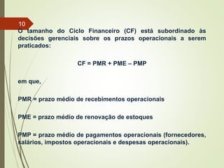O tamanho do Ciclo Financeiro (CF) está subordinado às
decisões gerenciais sobre os prazos operacionais a serem
praticados:
CF = PMR + PME – PMP
em que,
PMR = prazo médio de recebimentos operacionais
PME = prazo médio de renovação de estoques
PMP = prazo médio de pagamentos operacionais (fornecedores,
salários, impostos operacionais e despesas operacionais).
10
 