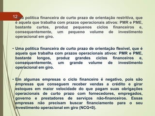 • Uma política financeira de curto prazo de orientação restritiva, que
é aquela que trabalha com prazos operacionais ativos: PMR e PME,
bastante curtos, produz pequenos ciclos financeiros e,
consequentemente, um pequeno volume de investimento
operacional em giro.
• Uma política financeira de curto prazo de orientação flexível, que é
aquela que trabalha com prazos operacionais ativos: PMR e PME,
bastante longos, produz grandes ciclos financeiros e,
consequentemente, um grande volume de investimento
operacional em giro.
• Em algumas empresas o ciclo financeiro é negativo, pois são
empresas que conseguem receber vendas a crédito e girar
estoques em maior velocidade do que pagam suas obrigações
operacionais de curto prazo com fornecedores, empregados,
governo e prestadores de serviços não-financeiros. Essas
empresas não precisam buscar financiamento para o seu
investimento operacional em giro (NCG<0).
12
 