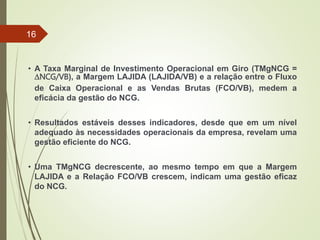 • A Taxa Marginal de Investimento Operacional em Giro (TMgNCG =
DNCG/VB), a Margem LAJIDA (LAJIDA/VB) e a relação entre o Fluxo
de Caixa Operacional e as Vendas Brutas (FCO/VB), medem a
eficácia da gestão do NCG.
• Resultados estáveis desses indicadores, desde que em um nível
adequado às necessidades operacionais da empresa, revelam uma
gestão eficiente do NCG.
• Uma TMgNCG decrescente, ao mesmo tempo em que a Margem
LAJIDA e a Relação FCO/VB crescem, indicam uma gestão eficaz
do NCG.
16
 