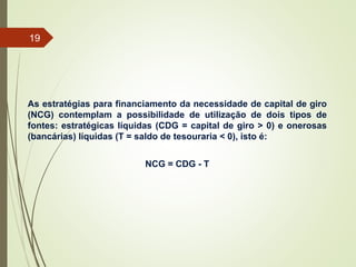 As estratégias para financiamento da necessidade de capital de giro
(NCG) contemplam a possibilidade de utilização de dois tipos de
fontes: estratégicas líquidas (CDG = capital de giro > 0) e onerosas
(bancárias) líquidas (T = saldo de tesouraria < 0), isto é:
NCG = CDG - T
19
 