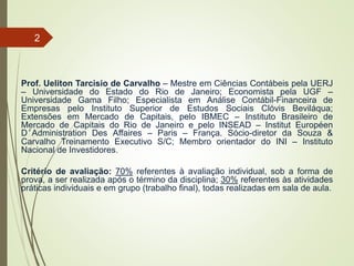 Prof. Ueliton Tarcisio de Carvalho – Mestre em Ciências Contábeis pela UERJ
– Universidade do Estado do Rio de Janeiro; Economista pela UGF –
Universidade Gama Filho; Especialista em Análise Contábil-Financeira de
Empresas pelo Instituto Superior de Estudos Sociais Clóvis Beviláqua;
Extensões em Mercado de Capitais, pelo IBMEC – Instituto Brasileiro de
Mercado de Capitais do Rio de Janeiro e pelo INSEAD – Institut Européen
D’Administration Des Affaires – Paris – França. Sócio-diretor da Souza &
Carvalho Treinamento Executivo S/C; Membro orientador do INI – Instituto
Nacional de Investidores.
Critério de avaliação: 70% referentes à avaliação individual, sob a forma de
prova, a ser realizada após o término da disciplina; 30% referentes às atividades
práticas individuais e em grupo (trabalho final), todas realizadas em sala de aula.
2
 