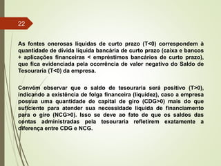 As fontes onerosas líquidas de curto prazo (T<0) correspondem à
quantidade de dívida líquida bancária de curto prazo (caixa e bancos
+ aplicações financeiras < empréstimos bancários de curto prazo),
que fica evidenciada pela ocorrência de valor negativo do Saldo de
Tesouraria (T<0) da empresa.
Convém observar que o saldo de tesouraria será positivo (T>0),
indicando a existência de folga financeira (liquidez), caso a empresa
possua uma quantidade de capital de giro (CDG>0) mais do que
suficiente para atender sua necessidade líquida de financiamento
para o giro (NCG>0). Isso se deve ao fato de que os saldos das
contas administradas pela tesouraria refletirem exatamente a
diferença entre CDG e NCG.
22
 