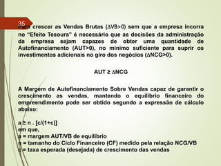 Para crescer as Vendas Brutas (DVB>0) sem que a empresa incorra
no “Efeito Tesoura” é necessário que as decisões da administração
da empresa sejam capazes de obter uma quantidade de
Autofinanciamento (AUT>0), no mínimo suficiente para suprir os
investimentos adicionais no giro dos negócios (DNCG>0).
AUT ≥ DNCG
A Margem de Autofinanciamento Sobre Vendas capaz de garantir o
crescimento as vendas, mantendo o equilíbrio financeiro do
empreendimento pode ser obtido segundo a expressão de cálculo
abaixo:
a ≥ n . [c/(1+c)]
em que,
a = margem AUT/VB de equilíbrio
n = tamanho do Ciclo Financeiro (CF) medido pela relação NCG/VB
c = taxa esperada (desejada) de crescimento das vendas
35
 
