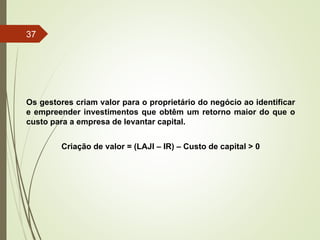 Os gestores criam valor para o proprietário do negócio ao identificar
e empreender investimentos que obtêm um retorno maior do que o
custo para a empresa de levantar capital.
Criação de valor = (LAJI – IR) – Custo de capital > 0
37
 