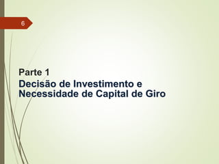 Parte 1
Decisão de Investimento e
Necessidade de Capital de Giro
6
 