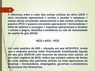 À diferença entre o valor das contas cíclicas do ativo (ACO =
ativo circulante operacional = contas a receber + estoques +
outros ativos circulantes operacionais) e das contas cíclicas do
passivo (PCO = passivo circulante operacional = fornecedores +
folha de salários e encargos + impostos operacionais a recolher
+ contas a pagar), identifica a existência ou não de necessidade
de capital de giro (NCG):
NCG = ACO – PCO
Um valor positivo de IOG – situação em que ACO>PCO, revela
que a empresa precisa estar financiando investimento líquido
em seu giro (NCG>0) com recursos de bancos e/ou sócios. Já
um valor negativo de NCG, indica que existem sobras de fontes
de curto obtidas dos parceiros diretos no ciclo operacional da
empresa – fornecedores, empregados, governos e prestadores
de serviços não financeiros.
8
 