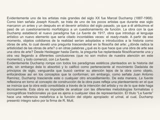 Evidentemente uno de los artistas más grandes del siglo XX fue Marcel Duchamp (1887-1968).
Como bien señala Joseph Kosuth, se trata de uno de los pocos artistas que durante ese siglo
marcaron un antes y un después en el devenir artístico del siglo pasado, ya que a él atribuimos el
pasó de un cuestionamiento morfológico a un cuestionamiento de función. La obra con la que
Duchamp estableció el nuevo paradigma fue La fuente de 1917, obra que introdujo al lenguaje
artístico un nuevo elemento que sería citado incontables veces: el ready-made. A partir de ese
momento, objetos cotidianos de la realidad serían adoptados e introducidos a la historia como
obras de arte, lo cual develó una pregunta trascendental en la filosofía del arte: ¿dónde radica la
artisticidad de las obras de arte? o en otras palabras ¿qué es lo que hace que una obra de arte sea
una obra de arte? Desde Heidegger hasta Danto, la pregunta fue replanteada filosóficamente una y
otra vez llegando a diferentes conclusiones (que no son motivo de nuestra atención en este
momento); y todo comenzó, con La fuente.
Evidentemente Duchamp rompe con todos los paradigmas estéticos planteados en la historia del
arte, sin embargo ésta lo absorbió y lo calificó como perteneciente al movimiento Dadaísta de
principios de siglo, vanguardia que buscó centrar su atención lejos de la obra como objeto,
enfocándose así en los conceptos que la conforman; sin embargo, como señala Juan Antonio
Ramírez, Duchamp trasciende este o cualquier otro encasillamiento. De esta manera, La fuente
reflexiona en torno al concepto de construcción de la obra pues refleja una planteamiento en el que
se insinúa que la obra está consolidada a través de la intención del artista y no de lo que éste haga
técnicamente. Esta obra es imposible de analizar con las diferentes metodologías formalistas o
iconográficas tradicionales ya que es ajena a cualquier idea de representación. El título “La fuente”
hace una referencia metafórica a la función del objeto apropiado: el urinal, al cual, Duchamp
presentó íntegro salvo por la firma de R. Mutt.
 