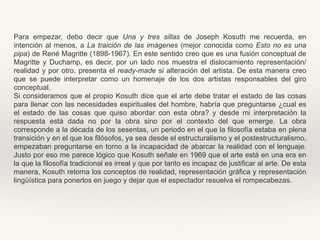 Para empezar, debo decir que Una y tres sillas de Joseph Kosuth me recuerda, en
intención al menos, a La traición de las imágenes (mejor conocida como Esto no es una
pipa) de René Magritte (1898-1967). En este sentido creo que es una fusión conceptual de
Magritte y Duchamp, es decir, por un lado nos muestra el dislocamiento representación/
realidad y por otro, presenta el ready-made si alteración del artista. De esta manera creo
que se puede interpretar como un homenaje de los dos artistas responsables del giro
conceptual.
Si consideramos que el propio Kosuth dice que el arte debe tratar el estado de las cosas
para llenar con las necesidades espirituales del hombre, habría que preguntarse ¿cual es
el estado de las cosas que quiso abordar con esta obra? y desde mi interpretación la
respuesta está dada no por la obra sino por el contexto del que emerge. La obra
corresponde a la década de los sesentas, un periodo en el que la filosofía estaba en plena
transición y en el que los filósofos, ya sea desde el estructuralismo y el postestructuralismo,
empezaban preguntarse en torno a la incapacidad de abarcar la realidad con el lenguaje.
Justo por eso me parece lógico que Kosuth señale en 1969 que el arte está en una era en
la que la filosofía tradicional es irreal y que por tanto es incapaz de justificar al arte. De esta
manera, Kosuth retoma los conceptos de realidad, representación gráfica y representación
lingüística para ponerlos en juego y dejar que el espectador resuelva el rompecabezas.
 