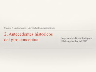 Módulo I. Coordenadas: ¿Qué es el arte contemporáneo?
2. Antecedentes históricos
del giro conceptual Jorge Andrés Reyes Rodríguez
20 de septiembre del 2015
 