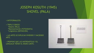 JOSEPH KOSUTH (1945)
SHOVEL (PALA)
+ ANTIFORMALISTA
+ TRIPLE CODIGO:
*Objeto (PALA)
*Representación (FOTOGRAFIA)
*Lingüístico (DEFINICIÓN)
+ LAS ARTES SE EXPLICAN VIVIENDO Y HACIENDO
ARTE.
+ PROPONE QUE LAS MATREMATICAS Y EL
LENGUAJE TIENEN EL MISMO LIMITE.
 
