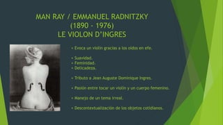 MAN RAY / EMMANUEL RADNITZKY
(1890 - 1976)
LE VIOLON D’INGRES
+ Evoca un violín gracias a los oídos en efe.
+ Suavidad.
+ Feminidad.
+ Delicadeza.
+ Tributo a Jean Auguste Dominique Ingres.
+ Pasión entre tocar un violín y un cuerpo femenino.
+ Manejo de un tema irreal.
+ Descontextualización de los objetos cotidianos.
 