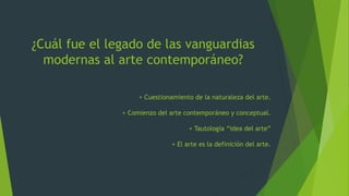 ¿Cuál fue el legado de las vanguardias
modernas al arte contemporáneo?
+ Cuestionamiento de la naturaleza del arte.
+ Comienzo del arte contemporáneo y conceptual.
+ Tautología “idea del arte”
+ El arte es la definición del arte.
 