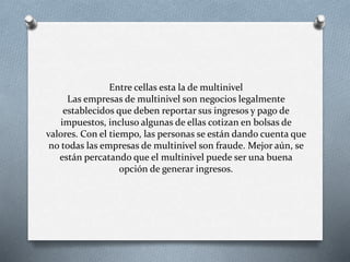 Entre cellas esta la de multinivel
Las empresas de multinivel son negocios legalmente
establecidos que deben reportar sus ingresos y pago de
impuestos, incluso algunas de ellas cotizan en bolsas de
valores. Con el tiempo, las personas se están dando cuenta que
no todas las empresas de multinivel son fraude. Mejor aún, se
están percatando que el multinivel puede ser una buena
opción de generar ingresos.
 