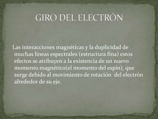 Las interacciones magnéticas y la duplicidad de
muchas líneas espectrales (estructura fina) estos
efectos se atribuyen a la existencia de un nuevo
momento magnético(el momento del espín), que
surge debido al movimiento de rotación del electrón
alrededor de su eje.
 