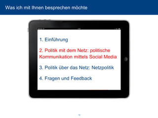 12 
Was ich mit Ihnen besprechen möchte 
1. Einführung 
2. Politik mit dem Netz: politische Kommunikation mittels Social Media 
3. Politik über das Netz: Netzpolitik 
4. Fragen und Feedback  