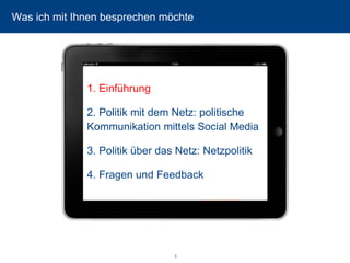 3 
Was ich mit Ihnen besprechen möchte 
1. Einführung 
2. Politik mit dem Netz: politische Kommunikation mittels Social Media 
3. Politik über das Netz: Netzpolitik 
4. Fragen und Feedback  