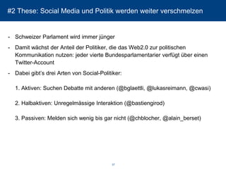 #2 These: Social Media und Politik werden weiter verschmelzen 
-Schweizer Parlament wird immer jünger 
-Damit wächst der Anteil der Politiker, die das Web2.0 zur politischen Kommunikation nutzen: jeder vierte Bundesparlamentarier verfügt über einen Twitter-Account 
-Dabei gibt’s drei Arten von Social-Politiker: 1. Aktiven: Suchen Debatte mit anderen (@bglaettli, @lukasreimann, @cwasi) 2. Halbaktiven: Unregelmässige Interaktion (@bastiengirod) 3. Passiven: Melden sich wenig bis gar nicht (@chblocher, @alain_berset) 
37 
 