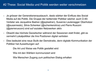 #2 These: Social Media und Politik werden weiter verschmelzen 
-Je grösser der Generationenaustausch, desto stärker der Einfluss des SocialMedia auf die Politik. Die Gruppe der twitternder Politiker wächst: auch Ü-40- Verteter wie Jacqueline Badran(@jaybadran), Susanne LeuteneggerOberholzer (@susanneslo), Silvia Schenker (@schenkersilvia) und Pierre Rusconi(@pierrerusconi) sind auf sozialen Netzwerken aktiv 
-Obwohl das höchste Gezwitscher während der Sessionenstatt findet, gibt es vermehrt Lokalpolitiker die ihre Positionen digital vertreten 
-Dies bedeutet eine neue Stufe der Demokratie, denn digitale Kommunikation der Politiker hat Auswirkungen auf: 
Die Art und Weise wie Politik gestaltet wird 
Wie mit den Wählern kommuniziert wird 
Wie Menschen Zugang zum politischen Dialog erhalten 
39 
 