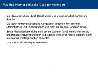 Wie das Internet politische Debatten verändert 
-Die Revolutionsthese durch Social Media wird wissenschaftlich kontrovers diskutiert 
-Die Ideen für Revolutionen und Kampagnen gedeihen wohl mehr an Stammtischen und Parteisitzungen und nicht in Facebook-Gruppen-Chats 
-Social Media ist dabei nichts mehr als ein weiterer Kanal, der schnell, einfach und transparent Kommunikation in die ganze weite Welt hinaus leitet und somit Information und Organisation erleichtert 
-Und dies ist ein mächtiges Instrument. 
40 
 