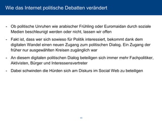 Wie das Internet politische Debatten verändert 
-Ob politische Unruhen wie arabischer Frühling oder Euromaidan durch soziale Medien beschleunigt werden oder nicht, lassen wir offen 
-Fakt ist, dass wer sich sowieso für Politik interessiert, bekommt dank dem digitalen Wandel einen neuen Zugang zum politischen Dialog. Ein Zugang der früher nur ausgewählten Kreisen zugänglich war 
-An diesem digitalen politischen Dialog beteiligen sich immer mehr Fachpolitiker, Aktivisten, Bürger und Interessensvertreter 
-Dabei schwinden die Hürden sich am Diskurs im Social Web zu beteiligen 
43 
 