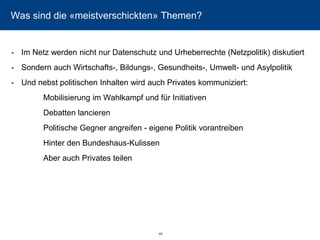 Was sind die «meistverschickten» Themen? 
-Im Netz werden nicht nur Datenschutz und Urheberrechte (Netzpolitik) diskutiert 
-Sondern auch Wirtschafts-, Bildungs-, Gesundheits-, Umwelt-und Asylpolitik 
-Und nebst politischen Inhalten wird auch Privates kommuniziert: 
Mobilisierung im Wahlkampf und für Initiativen 
Debatten lancieren 
Politische Gegner angreifen -eigene Politik vorantreiben 
Hinter den Bundeshaus-Kulissen 
Aber auch Privates teilen 46 
 