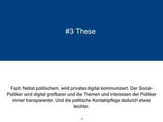 #3 These 
Fazit: Nebst politischem, wird privates digital kommuniziert. Der Social- Politiker wird digital greifbarer und die Themen und Interessen der Politiker immer transparenter. Und die politische Kontaktpflege dadurch etwas leichter. 
58 
 