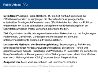 Public Affairs (PA) 
Definition: PA ist Non-Public-Relations, dh. sie zielt nicht auf Beziehung zur Öffentlichkeit sondern zu denjenigen die über öffentliche Angelegenheiten entscheiden. Staatsgeschäfte werden zwar öffentlich debattiert, aber von Politikern entschieden. PA ist das strategische Management von Entscheidungen an der Schnittstelle zwischen Politik, Wirtschaft, Recht und Medien. 
Ziel: Organisation des Beziehungen mit relevanten Stakeholder v.a. mit Regierungen, Parlamenten, Gemeinden, Verbänden und Institutionen mit dem Ziel unternehmensrelevante Themen aktiv mitzugestalten. 
Umfassende Methoden der Beziehungsbildung: Beziehungen zu Politiker und Entscheidungsträger werden analysiert und gestaltet, persönliche Treffen und parlamentarische Abende, Frühstücke und Workshops, PR-Aktivitäten mit dem Ziel im Kampf um öffentliche Meinung eine positive Wirkung zu erzielen, direkt über Medien oder durch Meinungsbildner, CSR (Corporate SocialResponsibility), 
Ausgeübt von: Meist von Unternehmen und Interessensverbänden 
Quellen: Handbuch Unternehmenskommunikation, s.797; Lobbying: Strukturen. Akteure. Strategien, s.20 
60 
 