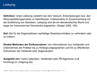Lobbying 
Definition: Unter Lobbying versteht man den Versuch, Entscheidungen bzw. den Meinungsbildungsprozess zu beeinflussen, insbesondere im Zusammenhang mit der Entstehung von Gesetzen. Lobbying wird als ein demokratisches Recht und sogar ein Instrument der Demokratie angesehen. (Geiger 2005: 145) 
Ziel: Die für die Organisationen nachteilige Gesetzesvorhaben zu verhindern oder zu mildern. 
Direkte Methoden der Einflussnahme: Von Informationen aus Verbänden und Unternehmen der Politiker bis zu Hintergrundgesprächen und hin zu öffentlichen Aufschreien der Verbände oder Gegenstudien. 
Ausgeübt von: meist Lobbyisten, Verbänden oder PR-Agenturen (z.B. furrerhugi.ch, mslgroup.de) 
Quellen: Köppl, Power Lobbying, 2003, s.192; Handbuch Unternehmenskommunikation, s.13 61 
 