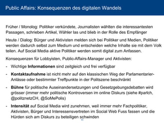 Public Affairs: Konsequenzen des digitalen Wandels 
Früher / Monolog: Politiker verkündete, Journalisten wählten die interessantesten Passagen, schrieben Artikel, Wähler las und blieb in der Rolle des Empfänger 
Heute / Dialog: Bürger und Aktivisten melden sich bei Politiker und Medien, Politiker werden dadurch selbst zum Medium und entscheiden welche Inhalte sie mit dem Volk teilen. Auf SocialMedia aktive Politiker werden somit digital zum Anfassen. 
Konsequenzen für Lobbyisten, Public-Affairs-Manager und Aktivisten: 
-Wichtige Informationensind zeitgleich und frei verfügbar 
-Kontaktaufnahme ist nicht mehr auf den klassischen Weg der Parlamentarier- Anlässe oder bestimmter Treffpunkte in der Politszene beschränkt 
-Bühnefür politische Auseinandersetzungen und Gesetzgebungsdebatten wird grösser (immer mehr politische Kontroversen im online Diskurs (siehe #parlch, @politznetzCH, @SoMePolis) 
-Intensitätauf SocialMedia wird zunehmen, weil immer mehr Fachpolitiker, Aktivisten, Bürger und Interessensvertreten im SocialWeb Fuss fassen und die Hürden sich am Diskurs zu beteiligen schwinden 
63 
 