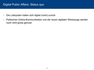 Digital Public Affairs: Status quo 
-Die Lobbyisten halten sich digital (noch) zurück 
-Politischen Online-Kommunikation und die neuen digitalen Werkzeuge werden noch nicht gross genutzt 
64 
 