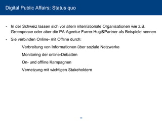 Digital Public Affairs: Status quo 
-In der Schweiz lassen sich vor allem internationale Organisationen wie z.B. Greenpeace oder aber die PA-Agentur Furrer.Hugi&Partnerals Beispiele nennen 
-Sie verbinden Online-mit Offline durch: 
Verbreitung von Informationen über soziale Netzwerke 
Monitoring der online-Debatten 
On-und offline Kampagnen 
Vernetzung mit wichtigen Stakeholdern 68 
 