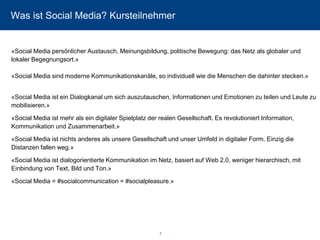 Was ist Social Media? Kursteilnehmer 
«Social Media persönlicher Austausch, Meinungsbildung, politische Bewegung: das Netz als globaler und lokaler Begegnungsort.» «Social Media sind moderne Kommunikationskanäle, so individuell wie die Menschen die dahinter stecken.» 
«Social Media ist ein Dialogkanal um sich auszutauschen, Informationen und Emotionen zu teilen und Leute zu mobilisieren.» 
«Social Media ist mehr als ein digitaler Spielplatz der realen Gesellschaft. Es revolutioniert Information, Kommunikation und Zusammenarbeit.» 
«Social Media ist nichts anderes als unsere Gesellschaft und unser Umfeld in digitaler Form. Einzig die Distanzen fallen weg.» 
«Social Media ist dialogorientierte Kommunikation im Netz, basiert auf Web 2.0, weniger hierarchisch, mit Einbindung von Text, Bild und Ton.» 
«Social Media = #socialcommunication = #socialpleasure.» 
7 
 