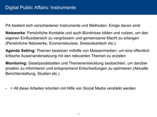 Digital Public Affairs: Instrumente 
PA bedient sich verschiedener Instrumente und Methoden. Einige davon sind: 
Netzwerke: Persönliche Kontakte und auch Bündnisse bilden und nutzen, um den eigenen Einflussbereich zu vergrössern und gemeinsame Macht zu erlangen (Persönliche Netzwerke, Economiesuisse, Swisscleantechetc.) 
Agenda Setting: Themen besetzen mithilfe von Massenmedien, um eine öffentlich kritische Auseinandersetzung mit den relevanten Themen zu erzielen 
Monitoring: Gesetzesdebatten und Themenentwicklung beobachten, um darüber proaktiv zu informieren und entsprechend Entscheidungen zu optimieren (Aktuelle Berichterstattung, Studien etc.) 
-> All diese Arbeiten könnten mit Hilfe von SocialMedia verstärkt werden 
71 
 
