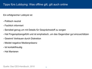 Tipps fürs Lobbying: Was offline gilt, gilt auch online 
Ein erfolgreicher Lobbyist ist: -Politisch neutral 
-Fachlich informiert 
-Sensibel genug um mit Details für Gesprächsstoff zu sorgen 
-Hat Fingerspitzengefühl und ist emphatisch, um das Gegenüber gut einzuschätzen 
-Gewinnt Vertrauen durch Diskretion 
-Meidet negative Medienpräsenz 
-Ist kontaktfreudig 
-Hat Manieren 
Quelle: Das CEO-Handbuch, 2010 73 
 