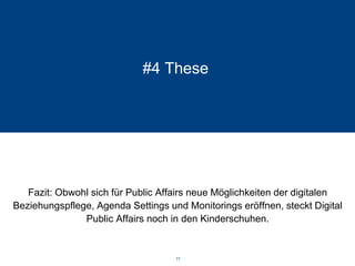 #4 These 
Fazit: Obwohl sich für Public Affairs neue Möglichkeiten der digitalen Beziehungspflege, Agenda Settings und Monitorings eröffnen, steckt Digital Public Affairs noch in den Kinderschuhen. 77 
 