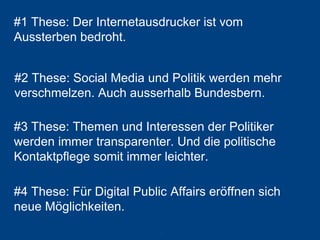 #1 These: Der Internetausdrucker ist vom Aussterben bedroht. 
78 
#2 These: SocialMedia und Politik werden mehr verschmelzen. Auch ausserhalb Bundesbern. 
#3 These: Themen und Interessen der Politiker werden immer transparenter. Und die politische Kontaktpflege somit immer leichter. 
#4 These: Für Digital Public Affairseröffnen sich neue Möglichkeiten.  
