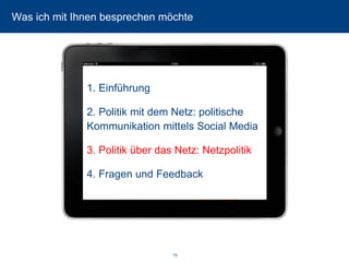 79 
Was ich mit Ihnen besprechen möchte 
1. Einführung 
2. Politik mit dem Netz: politische Kommunikation mittels Social Media 
3. Politik über das Netz: Netzpolitik 
4. Fragen und Feedback  
