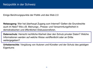 Netzpolitik in der Schweiz 
Einige Berührungspunkte der Politik und des Web 2.0 
Netzzugang: Wer hat überhaupt Zugang zum Internet? Gelten die Grundrechte auch im Netz? Wie z.B. Meinungs-, Presse-und Versammlungsfreiheit in demokratischen und öffentlichen Diskussionsforen. 
Datenschutz: Herrscht rechtliche Klarheit über den Schutz privater Daten? Welche Informationen werden auf welche Weise veröffentlicht oder an Dritte weitergegeben? 
Urheberrechte: Vergütung von Autoren und Künstler und der Schutz des geistigen Eigentums 
80 
 