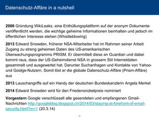 Datenschutz-Affäre in a nutshell 
2006Gründung WikiLeaks, eine Enthüllungsplattform auf der anonym Dokumente veröffentlicht werden, die wichtige geheime Informationen beinhalten und jedoch im öffentlichen Interesse stehen (Whistleblowing) 
2013Edward Snowden, früherer NSA-Mitarbeiter hat im Rahmen seiner Arbeit Zugang zu streng geheimen Daten des US-amerikanischen Überwachungsprogramms PRISM. Er übermittelt diese an Guardian und dabei kommt raus, dass der US-Geheimdienst NSA in grossem Stil Internetdaten gesammelt und ausgewertet hat. Darunter Suchanfragen und Kontakte von Yahoo- und Goolge-Nutzern. Somit löst er die globale Datenschutz-Affäre (Prism-Affäre) aus 
2013Lauschangriffe auf ein Handy der deutschen Bundeskanzlerin Angela Merkel 
2014Edward Snowden wird für den Friedensnobelpreis nominiert 
VorgesternGoogle verschlüsselt alle gesendeten und empfangenen Gmail- Nachrichten http://googleblog.blogspot.ch/2014/03/staying-at-forefront-of-email- security.html?m=1(20.3.14) 
81 
 