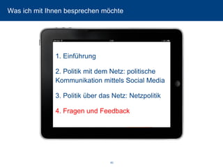 83 
Was ich mit Ihnen besprechen möchte 
1. Einführung 
2. Politik mit dem Netz: politische Kommunikation mittels Social Media 
3. Politik über das Netz: Netzpolitik 
4. Fragen und Feedback  