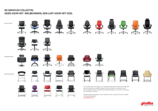 De girofleX collectie:
goeD voor het welbevinDen, een lust voor het oog.



Bureaustoelen




Vergaderstoelen




Bezoekersstoelen




                                                    Voor zowel bureau- als vergader- en bezoekersstoelen geldt: Giroflex komt tegemoet
                                                    aan alle wensen die te maken hebben met zittend werken. Het aanbod omvat
                                                    tal van modellen die qua uitvoering individueel aanvulbaar zijn – met een ruime keuze
                                                    aan materialen en kleuren.

                                                    Ontdek de grote diversiteit van onze collectie en laat u inspireren door een selectie
                                                    van referentieprojecten:
                                                    www.giroflex.com
 