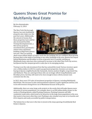 Queens	
  Shows	
  Great	
  Promise	
  for	
  
Multifamily	
  Real	
  Estate	
  
By	
  Giro	
  Katsimbrakis	
  
February	
  12,	
  2014	
  
	
  
The	
  New	
  York	
  City	
  borough,	
  
Queens,	
  has	
  seen	
  multifamily	
  
property	
  sales	
  triple	
  over	
  the	
  
past	
  four	
  years.	
  Additionally,	
  
the	
  amount	
  of	
  money	
  that	
  
these	
  properties	
  have	
  sold	
  for	
  
also	
  increased	
  fourfold.	
  
Treetop	
  Development	
  LLC,	
  a	
  
New	
  Jersey	
  property	
  
investment	
  firm,	
  purchased	
  a	
  
sixteen-­‐story	
  apartment	
  
building	
  in	
  Rego	
  Park,	
  Queens	
  
last	
  year.	
  They	
  are	
  putting	
  
about	
  seven	
  million	
  dollars	
  of	
  repair	
  work	
  into	
  the	
  building,	
  but	
  are	
  confident	
  about	
  growth	
  
because	
  their	
  in	
  the	
  midst	
  of	
  investing	
  in	
  two	
  other	
  buildings	
  in	
  the	
  area.	
  Queens	
  has	
  stayed	
  
behind	
  Manhattan	
  and	
  Brooklyn	
  in	
  terms	
  of	
  growth,	
  but	
  it	
  is	
  quickly	
  catching	
  up.	
  
Multifamily	
  home	
  sales	
  have	
  also	
  continued	
  to	
  increase	
  in	
  the	
  other	
  New	
  York	
  City	
  sectors,	
  
but	
  Queens	
  had	
  the	
  steepest	
  growth	
  in	
  sales	
  due	
  to	
  its	
  emerging	
  market.	
  
	
  
Treetop	
  is	
  not	
  the	
  only	
  investment	
  firm	
  that	
  has	
  noticed	
  this	
  trend.	
  Various	
  investors	
  spent	
  
over	
  a	
  billion	
  dollars	
  in	
  2013	
  to	
  snatch	
  up	
  apartment	
  properties.	
  Investors	
  are	
  mainly	
  
buying	
  in	
  Queens	
  neighborhoods	
  like	
  Sunnyside,	
  Astoria,	
  Jackson	
  Heights,	
  Long	
  Island	
  City,	
  
and	
  Elmhurst.	
  They	
  are	
  catering	
  to	
  those	
  who	
  can	
  no	
  longer	
  afford	
  rising	
  Manhattan	
  and	
  
Brooklyn	
  prices,	
  but	
  they	
  still	
  want	
  to	
  be	
  close	
  enough	
  to	
  have	
  a	
  thirty-­‐minute	
  train	
  
commute	
  into	
  the	
  city.	
  
	
  
In	
  2012,	
  there	
  were	
  519	
  sales	
  of	
  investment	
  properties	
  in	
  Queens,	
  including	
  Multifamily	
  
Real	
  Estate.	
  The	
  increase	
  in	
  sales	
  and	
  investment	
  in	
  Queens	
  is	
  quite	
  significant	
  and	
  has	
  a	
  lot	
  
to	
  do	
  with	
  investors	
  being	
  driven	
  out	
  of	
  Manhattan	
  because	
  of	
  the	
  prices.	
  
	
  
Additionally,	
  there	
  are	
  some	
  large-­‐scale	
  projects	
  in	
  the	
  works	
  that	
  will	
  make	
  Queens	
  more	
  
attractive	
  to	
  various	
  populations.	
  For	
  example,	
  there	
  is	
  an	
  850	
  million	
  dollar	
  project	
  in	
  the	
  
works	
  in	
  Flushing	
  Queens	
  called	
  Flushing	
  Commons.	
  Flushing	
  Commons	
  will	
  offer	
  
residential	
  condo	
  units,	
  which	
  tend	
  to	
  be	
  attractive	
  to	
  the	
  large	
  Asian	
  population	
  in	
  the	
  area	
  
that	
  wants	
  to	
  buy	
  more	
  often	
  than	
  rent.	
  Flushing	
  is	
  also	
  situated	
  very	
  near	
  to	
  La	
  Guardia	
  and	
  
J.F.K.	
  Airports	
  and	
  easily	
  accessible	
  by	
  public	
  transportation.	
  
	
  
The	
  bottom	
  line	
  is	
  that	
  now	
  is	
  the	
  time	
  to	
  invest	
  in	
  the	
  steep	
  upswing	
  of	
  multifamily	
  Real	
  
Estate	
  in	
  Queens.	
  
	
  

 