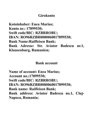 Girokonto
Kotoinhaber: Enea Marius;
Konto nr.: 17899530;
Swift code/BIC: RZBRROBU;
IBAN: RO96RZBR0000060017899530;
Bank Name:Raiffeisen Bank;
Bank Adresse: Str. Aviator Badescu nr.1,
Klausenburg, Rumanien;
Bank account
Name of account: Enea Marius;
Account no.:17899530;
Swift code/BIC: RZBRROBU;
IBAN: RO96RZBR0000060017899530;
Bank name: Raiffeisen Bank;
Bank address: Aviator Badescu no.1, Cluj-
Napoca, Romania;
 