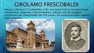 GIROLAMO FRESCOBALDI
Nacque a Ferrara il 13 settembre 1583, ove passò tutta la sua giovinezza,
compositore, organista e clavicembalista, ritenuto uno dei maggiori
compositori per clavicembalo del XVII secolo. Era soprannominato «mostro
degli organisti».
 
