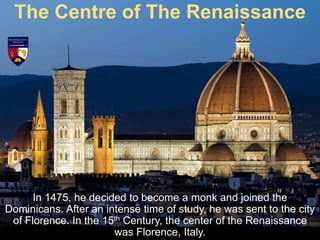 In 1475, he decided to become a monk and joined the
Dominicans. After an intense time of study, he was sent to the city
of Florence. In the 15th Century, the center of the Renaissance
was Florence, Italy.
The Centre of The Renaissance
 