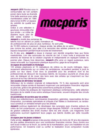 macparis 2015 Rendez-vous in-
contournable de l’art contem-
porain dans toute sa diversité.
Une belle aventure pour cette
manifestation créée en 1984
dans le but d’offrir un espace
de visibilité de qualité aux
artistes.
Grâce à une sélection ri-
goureuse, renouvelée cha-
que année – un millier de
dossiers reçus, plus de
200 visites d’atelier –
macparis a révélé des centaines de
talents tout en attirant un public d’amateurs et
de professionnels de plus en plus nombreux. Ils sont près
de 15 000 visiteurs à parcourir, chaque année, les allées de ce salon
pas comme les autres, pour aller à la rencontre des artistes présents sur leur
espace d’exposition pendant toute la durée de l’événement.
Au fil des ans, macparis a réussi à imposer son identité singulière face aux foires
mastodontes. Loin des autoroutes du marché de l’art, il nous invite à emprunter les
chemins de traverse de la création originale et indépendante en replaçant l’artiste au
premier plan. Depuis trois décennies, macparis offre ainsi un regard audacieux, sans
cesse renouvelé, sur l’expression plastique aujourd’hui, gage de sa longévité.
Un espace de convivialité et d’échanges
123 artistes plasticiens et 10 réalisateurs de vidéos ou de courts métrages, rigou-
reusement sélectionnés sur un millier de candidatures, accueillent pendant 4 jours le
public sur leur stand. C’est donc la possibilité pour les amateurs d’art et les
professionnels de découvrir de nouveaux talents, de nouveaux courants et, chose plus
rare, de dialoguer et de nouer des liens avec des artistes qui s’expriment sur leur
parcours et sur leur démarche artistique.
Une vocation de défricheur de talents
Défenseur de la création originale et indépendante. 70 % des exposants sont ainsi
renouvelés chaque année et exposent moyennant une participation financière négociée
au plus bas, grâce à de généreuses subventions publiques et privées.
Ouverte à toutes les pratiques de l’expression plastique contemporaine, cette sélection
témoigne de la vitalité d’une scène artistique foisonnante, souvent éloignée des circuits
traditionnels.
Un accélérateur de carrière pour les artistes
Grâce aux collectionneurs, commissaires d’exposition, galeristes, responsables de lieux
d’exposition, journalistes spécialisés et critiques d’art fidèles à l’événement, ce rendez-
vous constitue un véritable tremplin pour les artistes.
macparis continue également de développer des synergies avec d’autres acteurs du
milieu de l’art contemporain, au premier range desquels l’ADAGP – la société française
de gestion collective des droits d’auteur dans les arts visuels. Les magazines d’art
partenaires ouvriront également leurs pages aux talents révélés par cette nouvelle
édition.
Un espace pour les jeunes créateurs
Cette année, macparis propose à des jeunes créateurs de moins de 30 ans des espaces
de plus petites dimensions pour une contribution financière minime. Deux d’entre eux
sont aussi invités sur le forum, au centre de la manifestation, pour une installation et une
performance. Un troisième s’est vu confier la réalisation d’une composition murale
éphémère.
 