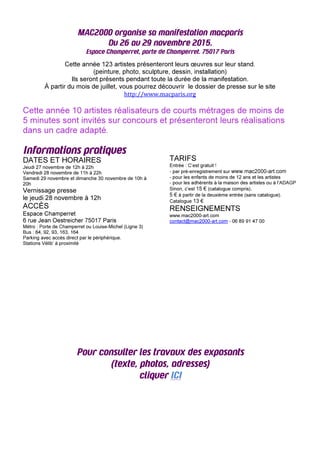 MAC2000 organise sa manifestation macparis
Du 26 au 29 novembre 2015.
Espace Champerret, porte de Champerret. 75017 Paris
Cette année 123 artistes présenteront leurs œuvres sur leur stand.
(peinture, photo, sculpture, dessin, installation)
Ils seront présents pendant toute la durée de la manifestation.
À partir du mois de juillet, vous pourrez découvrir le dossier de presse sur le site
http://www.macparis.org
Cette année 10 artistes réalisateurs de courts métrages de moins de
5 minutes sont invités sur concours et présenteront leurs réalisations
dans un cadre adapté.
Informations pratiques
DATES ET HORAIRES
Jeudi 27 novembre de 12h à 22h
Vendredi 28 novembre de 11h à 22h
Samedi 29 novembre et dimanche 30 novembre de 10h à
20h
Vernissage presse
le jeudi 28 novembre à 12h
ACCÈS
Espace Champerret
6 rue Jean Oestreicher 75017 Paris
Métro : Porte de Champerret ou Louise-Michel (Ligne 3)
Bus : 84, 92, 93, 163, 164
Parking avec accès direct par le périphérique.
Stations Vélib’ à proximité
TARIFS
Entrée : C’est gratuit !
- par pré-enregistrement sur www.mac2000-art.com
- pour les enfants de moins de 12 ans et les artistes
- pour les adhérents à la maison des artistes ou à l’ADAGP
Sinon, c’est 15 € (catalogue compris),
5 € à partir de la deuxième entrée (sans catalogue).
Catalogue 13 €
RENSEIGNEMENTS
www.mac2000-art.com
contact@mac2000-art.com - 06 89 91 47 00
Pour consulter les travaux des exposants
(texte, photos, adresses)
cliquer ICI
 
