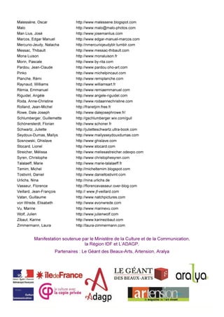 Malessène, Oscar http://www.malessene.blogspot.com
Malo http://www.malo@malo-photos.com
Man Lius, José http://www.josemanlius.com
Marcos, Edgar Manuel http://www.edgar-manuel-marcos.com
Mercurio-Jeudy, Natacha http://nmercuriojeudyblr.tumblr.com
Messac, Thibault http://www.messac-thibault.com
Mona Luison http://www.monaluison.fr
Morin, Pascale http://www.by-rita.com
Pardou, Jean-Claude http://www.pardou.oho-art.com
Pinko http://www.michelpincaut.com
Planche, Rémi http://www.remiplanche.com
Raynaud, Williams http://www.williamsart.fr
Rémia, Emmanuel http://www.remiaemmanuel.com
Riguidel, Angèle http://www.angele-riguidel.com
Roda, Anne-Christine http://www.rodaannechristine.com
Rolland, Jean-Michel http://franetjim.free.fr
Rowe, Dale Joseph http://www.dalejosephrowe.fr/
Schlumberger, Guillemette http://gschlumberger.wix.com/guil
Schönersterdt, Florian http://www.schoner.fr
Schwartz, Juliette http://julietteschwartz.ultra-book.com
Seydoux-Dumas, Maïlys http://www.mailysseydouxdumas.com
Sosnowski, Ghislave http://www.ghislave.com
Stocard, Lionel http://www.stocard.com
Streicher, Mélissa http://www.melissastreicher.odexpo.com
Syren, Christophe http://www.christophesyren.com
Talalaeff, Marie http://www.marie-talalaeff.fr
Temim, Michel http://micheltemim.blogspot.com
Tostivint, Daniel http://www.danieltostivint.com
Urlichs, Nina http://nina.urlichs.de
Vasseur, Florence http://florencevasseur.over-blog.com
Veillard, Jean-François http:// www.jf-veillard.com
Vatan, Guillaume http://www.natchpictures.com
von Wrede, Elisabeth http://www.evonwrede.com
Vu, Marine http://www.marinevu.com
Wolf, Julien http://www.julienwolf.com
Zibaut, Karine http://www.karinezibaut.com
Zimmermann, Laura http://laura-zimmermann.com
Manifestation soutenue par le Ministère de la Culture et de la Communication,
la Région IDF et L’ADAGP.
Partenaires : Le Géant des Beaux-Arts, Artension, Aralya
 